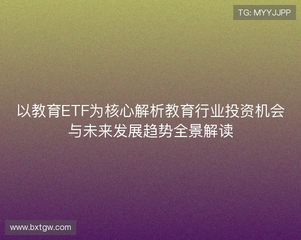 以教育ETF为核心解析教育行业投资机会与未来发展趋势全景解读